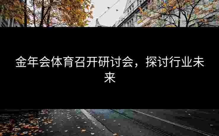 金年会体育召开研讨会，探讨行业未来