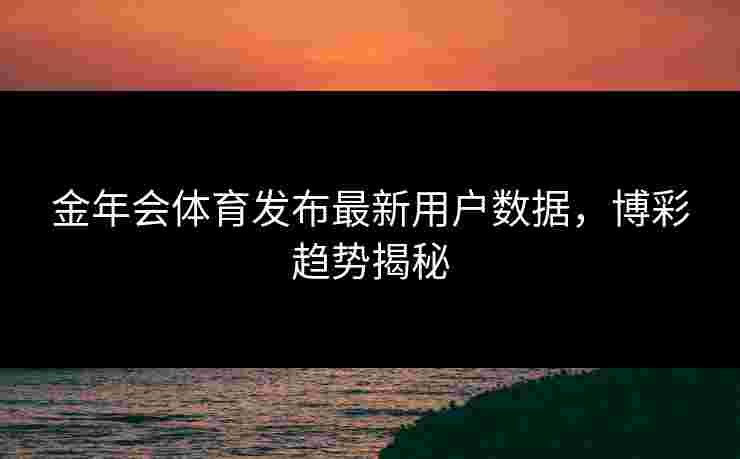 金年会体育发布最新用户数据，博彩趋势揭秘
