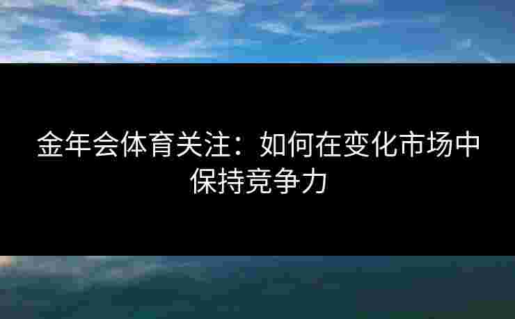 金年会体育关注：如何在变化市场中保持竞争力