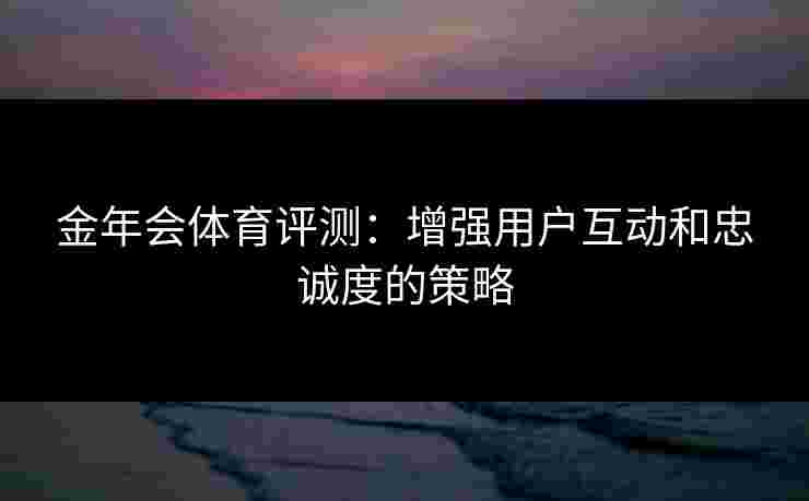 金年会体育评测：增强用户互动和忠诚度的策略