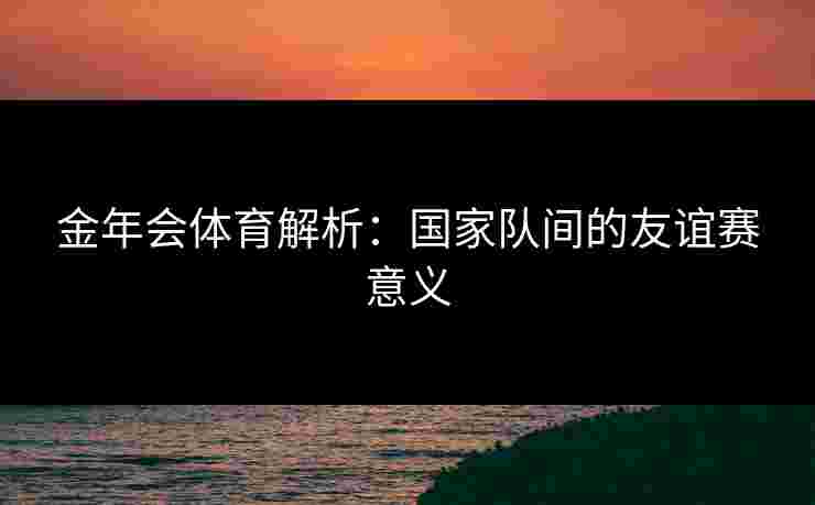 金年会体育解析：国家队间的友谊赛意义