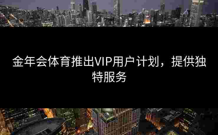 金年会体育推出VIP用户计划，提供独特服务